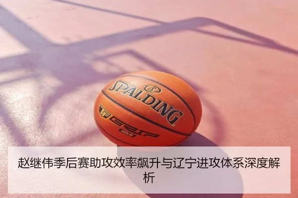 赵继伟季后赛助攻效率飙升与辽宁进攻体系深度解析