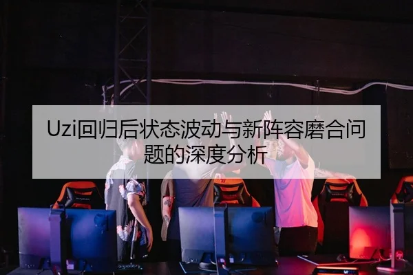 Uzi回归后状态波动与新阵容磨合问题的深度分析