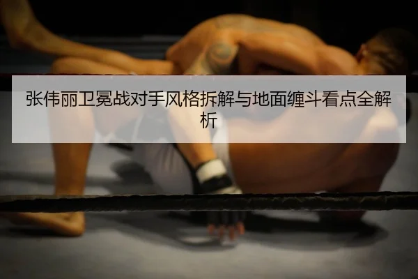 张伟丽卫冕战对手风格拆解与地面缠斗看点全解析